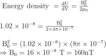 \begin{array}{l} \text { Energy density }= \frac{\mathrm{dU}} {\mathrm{dV}}=\frac{\mathrm{B}_{0}^{2}}{2 \mu_{0}} \\\\ 1.02 \times 10^{-8}=\frac{\mathrm{B}_{0}^{2}}{2 \times 4 \pi \times 10^{-7}} \\ \\ \mathrm{~B}_{0}^{2}=\left(1.02 \times 10^{-8}\right) \times\left(8 \pi \times 10^{-7}\right) \\ \Rightarrow \mathrm{B}_{0}=16 \times 10^{-8} \mathrm{~T}=160 \mathrm{nT} \end{array}