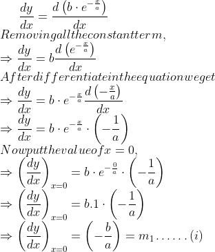 \frac{d y}{d x}=\frac{d\left(b \cdot e^{-\frac{x}{a}}\right)}{d x}$ \\Removing all the constant term, \\$\Rightarrow \frac{d y}{d x}=b \frac{d\left(e^{-\frac{x}{a}}\right)}{d x}$ \\After differentiate in the equation we get \\$\Rightarrow \frac{d y}{d x}=b \cdot e^{-\frac{x}{a}} \frac{d\left(-\frac{x}{a}\right)}{d x}$ \\$\Rightarrow \frac{d y}{d x}=b \cdot e^{-\frac{x}{a}} \cdot\left(-\frac{1}{a}\right)$ \\Now put the value of $x=0$, \\$\Rightarrow\left(\frac{d y}{d x}\right)_{x=0}=b \cdot e^{-\frac{0}{a}} \cdot\left(-\frac{1}{a}\right)$ \\$\Rightarrow\left(\frac{d y}{d x}\right)_{x=0}=$ b. $1 \cdot\left(-\frac{1}{a}\right)$ \\$\Rightarrow\left(\frac{d y}{d x}\right)_{x=0}=\left(-\frac{b}{a}\right)=m_{1} \ldots \ldots(i)$