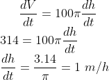 \frac{dV}{dt} = 100\pi \frac{dh}{dt}\\ 314 = 100\pi \frac{dh}{dt}\\ \frac{dh}{dt} = \frac{3.14}{\pi} = 1 \ m/h