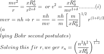 \frac{mv^{2}}{r}=\frac{xR_{0}^{\delta}}{r^{2+\delta}}=\; or\; v^{2}=\frac{xR_{0}^{\delta}}{mr^{1+\delta}}...........(i)\\ mvr=nh \Rightarrow r=\frac{nh}{mv}=\frac{nh}{m}\left [ \frac{m}{xR_{0}^{\delta}} \right ]^{1/2}r^{(1+\delta)/2}\\ (a\\lying \; Bohr \; second \;postulates)\\ Solving\;this\;fir\;r,we\;ger\; r_{n}=\left ( \frac{n^{2}h^{2}}{xR_{0}^{\delta}} \right )^{\frac{1}{1-\delta}}\\