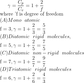 \gamma=\frac{C_{p}}{C_{v}}=1+\frac{2}{f} \\ \text{where 'f is degree of freedom }\\ (A) Mono \ \ atomic \\ \mathrm{f}=3, \gamma=1+\frac{2}{3}=\frac{5}{3} \\ (B) Diatomic \ \ rigid \ \ molecules, \\ \mathrm{f}=5, \gamma=1+\frac{2}{5}=\frac{7}{5} \\ (C) Diatomic \ \ non-rigid \ \ molecules \\ \mathrm{f}=7, \gamma=1+\frac{2}{7}=\frac{9}{7} \\ (D) Triatomic \ \ rigid \ \ molecules \\ \mathrm{f}=6, \gamma=1+\frac{2}{6}=\frac{4}{3}