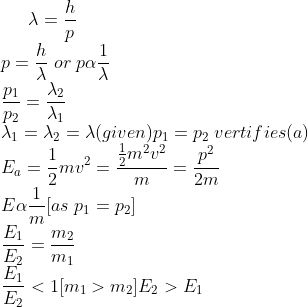 \lambda=\frac{h}{p}\\ p=\frac{h}{\lambda}\;or\; p\alpha \frac{1}{\lambda}\\ \frac{p_{1}}{p_{2}}=\frac{\lambda_{2}}{\lambda_{1}}\\ \lambda_{1}=\lambda_{2}=\lambda (given) p_{1}=p_{2} \; vertifies(a)\\ E_{a}=\frac{1}{2}mv^{2}=\frac{\frac{1}{2}m^{2}v^{2}}{m}=\frac{p^{2}}{2m}\\ E\alpha \frac{1}{m}[as\;p_{1}=p_{2}]\\ \frac{E_{1}}{E_{2}}=\frac{m_{2}}{m_{1}}\\ \frac{E_{1}}{E_{2}}<1[m_{1}>m_{2}] E_{2}>E_{1}