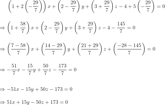 \left ( 1+2\left (-\frac{29}{7} \right ) \right )x+\left ( 2-\frac{29}{7} \right )y+\left ( 3+\frac{29}{7} \right )z-4+5\left (-\frac{29}{7} \right )=0\\ \\ \\ \Rightarrow \left ( 1+\frac{58}{7} \right )x+\left ( 2-\frac{29}{7} \right )y+\left ( 3+\frac{29}{7} \right )z-4-\frac{145}{7}=0\\ \\ \\ \Rightarrow \left ( \frac{7-58}{7} \right )x+\left ( \frac{14-29}{7} \right )y+\left ( \frac{21+29}{7} \right )z+\left ( \frac{-28-145}{7} \right )=0 \\ \\ \\ \Rightarrow -\frac{51}{7}x-\frac{15}{7}y+\frac{50}{7}z-\frac{173}{7}=0\\ \\ \\ \Rightarrow -51x - 15y + 50z - 173 = 0 \\ \\ \Rightarrow 51x + 15y - 50z + 173 = 0