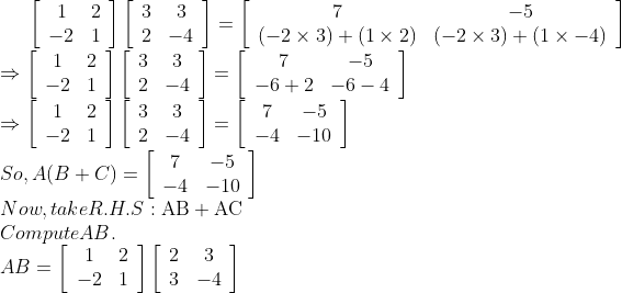 \left[\begin{array}{cc}1 & 2 \\ -2 & 1\end{array}\right]\left[\begin{array}{cc}3 & 3 \\ 2 & -4\end{array}\right]=\left[\begin{array}{cc}7 & -5 \\ (-2 \times 3)+(1 \times 2) & (-2 \times 3)+(1 \times-4)\end{array}\right]$ \\$\Rightarrow\left[\begin{array}{cc}1 & 2 \\ -2 & 1\end{array}\right]\left[\begin{array}{cc}3 & 3 \\ 2 & -4\end{array}\right]=\left[\begin{array}{cc}7 & -5 \\ -6+2 & -6-4\end{array}\right]$ \\$\Rightarrow\left[\begin{array}{cc}1 & 2 \\ -2 & 1\end{array}\right]\left[\begin{array}{cc}3 & 3 \\ 2 & -4\end{array}\right]=\left[\begin{array}{cc}7 & -5 \\ -4 & -10\end{array}\right]$ \\So, $A(B+C)=\left[\begin{array}{cc}7 & -5 \\ -4 & -10\end{array}\right]$ \\Now, take R.H.S: $\mathrm{AB}+\mathrm{AC}$ \\Compute AB. \\$A B=\left[\begin{array}{cc}1 & 2 \\ -2 & 1\end{array}\right]\left[\begin{array}{cc}2 & 3 \\ 3 & -4\end{array}\right]$