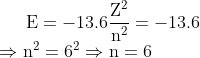 \mathrm{E}=-13.6 \frac{\mathrm{Z}^{2}}{\mathrm{n}^{2}}=-13.6 \\ \quad \Rightarrow \mathrm{n}^{2}=6^{2} \Rightarrow \mathrm{n}=6