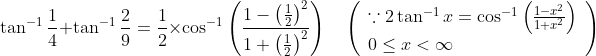 \tan ^{-1} \frac{1}{4}+\tan ^{-1} \frac{2}{9}=\frac{1}{2} \times \cos ^{-1}\left(\frac{1-\left(\frac{1}{2}\right)^{2}}{1+\left(\frac{1}{2}\right)^{2}}\right) \quad\left(\begin{array}{l} \because 2 \tan ^{-1} x=\cos ^{-1}\left(\frac{1-x^{2}}{1+x^{2}}\right) \\ 0 \leq x<\infty \end{array}\right)