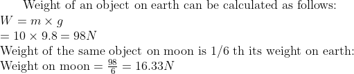 	ext Weight of an object on earth can be calculated as follows: \ W=m 	imes g$ \ $=10 	imes 9.8=98 N$ \ Weight of the same object on moon is $1 / 6$ th its weight on earth: \ Weight on moon $=frac986=16.33 N