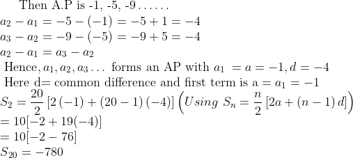 \text{Then A.P is -1, -5, -9} \ldots \ldots \\ a\textsubscript{2} - a\textsubscript{1}= - 5 - (-1) = - 5 + 1 = - 4\\ a\textsubscript{3} - a\textsubscript{2} = - 9 - (-5) = - 9 + 5 = - 4\\ a\textsubscript{2} - a\textsubscript{1} = a\textsubscript{3} - a\textsubscript{2}\\ \text{ Hence}, a\textsubscript{1}, a\textsubscript{2}, a\textsubscript{3} \ldots \text{ forms an AP with } a\textsubscript{1 }= a = - 1 , d = -4\\ \text{ Here d= common difference and first term is a} = a\textsubscript{1}= - 1\\S_{2}=\frac{20}{2}\left[ 2\left( -1 \right)+\left( 20-1 \right)\left( -4 \right) \right] \left( Using \ S_{n}=\frac{n}{2}\left[ 2a+\left( n-1 \right)d \right] \right) \\ = 10 [- 2 + 19(-4)]\\ = 10[-2 - 76]\\ S\textsubscript{20} = - 780\\