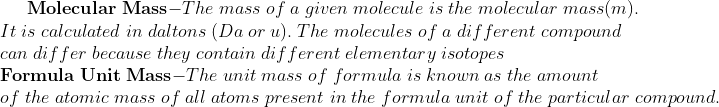 	extbfMolecular;Mass-The;mass;of;a;given;molecule;is;the;molecular;mass (m).\* It;is;calculated;in;daltons;(Da;or;u).;The;molecules;of;a; different;compound\*can;differ;because;they;contain;different; elementary;isotopes\* 	extbfFormula;Unit;Mass-The;unit;mass;of;formula;is;known;as;the; amount\*of;the;atomic;mass;of;all;atoms;present;in;the;formula; unit;of;the;particular;compound.