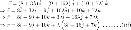 \vec{r}=\left ( 8+3\lambda \right )\hat{i}-\left ( 9+16\lambda \right )\hat{j}+\left ( 10+7\lambda \right )\hat{k} \\ \Rightarrow \vec{r}= 8\hat{i}+3\lambda \hat{i}- 9\hat{j}+16\lambda \hat{j})+ 10 \hat{k}+7\lambda \hat{k} \\ \Rightarrow \vec{r}=8\hat{i}-9\hat{j}+10\hat{k}+3 \lambda \hat{i}-16 \lambda \hat{j}+7 \lambda \hat{k}\\ \Rightarrow \vec{r}=8\hat{i}-9\hat{j}+10\hat{k}+\lambda \left(3 \hat{i}-16 \hat{j}+7 \hat{k} \right ).............(iii)
