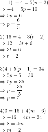 1);-4=5(p-2)\*Rightarrow -4=5p-10\* Rightarrow 5p=6\* Rightarrow p=frac65\* \*2);16=4+3(t+2)\*Rightarrow 12=3t+6\*Rightarrow 3t=6 \*Rightarrow t=2 \*\*3) 4+5(p-1)=34\*Rightarrow 5p-5=30\*Rightarrow 5p=35\*Rightarrow p=frac355\*Rightarrow p=7 \*\*4) 0=16+4(m-6)\*Rightarrow -16=4m-24\*Rightarrow 8=4m\* Rightarrow m=2