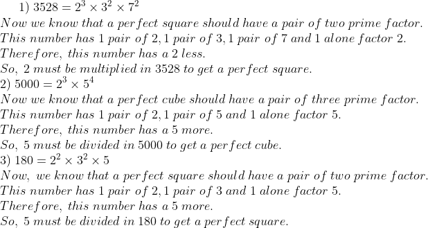 1);3528=2^3 	imes 3^2	imes 7^2\*Now;we;know;that;a;perfect; square; should;have;a;pair;of;two;prime;factor.\* This;number; has;1;pair;of; 2,1;pair ;of;3,1;pair;of;7;and;1;alone;factor;2.\* Therefore,;this;number;has;a;2;less.\*So,;2;must;be;multiplied;in;3528;to;get;a; perfect;square.\* 2); 5000 = 2^3	imes 5^4\*Now;we;know;that;a;perfect;cube;should; have;a;pair;of;three;prime; factor.\*This;number;has;1;pair; of;2, 1;pair;of;5;and;1;alone;factor;5.\*Therefore,;this;number;has;a;5;more.\*So,;5;must; be;divided;in;5000;to; get;a;perfect;cube.\* 3); 180=2^2	imes 3^2	imes 5\* Now,;we;know ;that ;a; perfect; square ;should;have;a;pair;of;two;prime;factor.\* This; number ;has ;1;pair ;of ;2,1 ;pair; of ;3 ;and ;1;alone ;factor ;5.\* Therefore,;this;number; has ;a; 5; more.\* So,; 5 ;must ;be ;divided ;in ;180; to; get; a; perfect ;square.