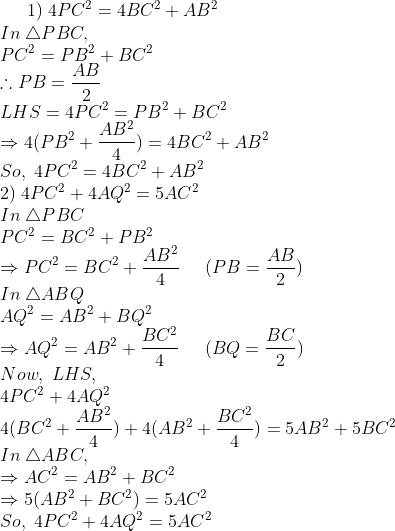 1);4PC^2=4BC^2+AB^2\* In;	riangle PBC,\* PC^2=PB^2+BC^2\* 	herefore PB=fracAB2\* LHS=4PC^2=PB^2+BC^2\*Rightarrow 4(PB^2+fracAB^24)=4BC^2+AB^2\*So,;4PC^2=4BC^2+AB^2\* 2);4PC^2+4AQ^2=5AC^2\* In;	riangle PBC\* PC^2=BC^2+PB^2\* Rightarrow PC^2=BC^2+fracAB^24;;;;;(PB=fracAB2)\*In; 	riangle ABQ\*AQ^2= AB^2 +BQ^2\*Rightarrow AQ^2=AB^2+ fracBC^24;;;;;(BQ=fracBC2)\* Now,;LHS,\* 4PC^2+4AQ^2\* 4(BC^2+fracAB^24)+4(AB^2+fracBC^24)=5AB^2+5BC^2\* In;	riangle ABC,\* Rightarrow AC^2=AB^2+BC^2\* Rightarrow 5(AB^2+BC^2)=5AC^2\*So,;4PC^2+4AQ^2=5AC^2