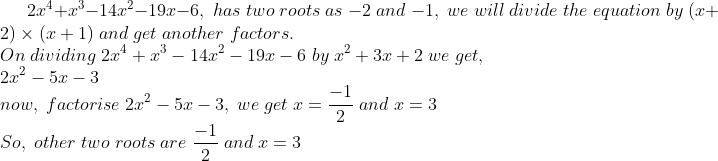 2x^4+x^3-14x^2-19x-6,; has; two;roots;as;-2;and;-1,;we;will;divide;the;equation;by;(x+2)	imes (x+1);and;get;another;factors.\* On;dividing;2x^4+x^3-14x^2-19x-6;by;x^2+3x+2;we;get,;\* 2x^2-5x-3\* now,;factorise;2x^2-5x-3,;we;get;x=frac-12;and;x=3\* So,;other;two;roots;are;frac-12;and;x=3