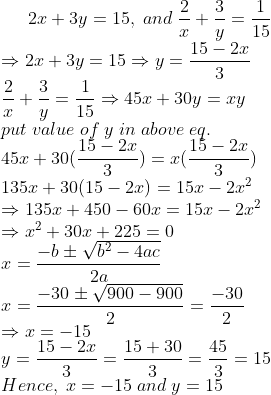 2x+3y=15,;and;frac2x+frac3y=frac115\* Rightarrow 2x+3y=15Rightarrow y=frac15-2x3\* frac2x+frac3y=frac115Rightarrow 45x+30y=xy\* put;value;of;y;in;above;eq.\* 45x+30(frac15-2x3)=x(frac15-2x3)\* 135x+30(15-2x)=15x-2x^2\*Rightarrow 135x+450-60x=15x-2x^2\* Rightarrow x^2+30x+225=0\* x=frac-bpm sqrtb^2-4ac2a\* x=frac-30pm sqrt900-9002=frac-302\*Rightarrow x=-15\* y=frac15-2x3=frac15+303=frac453=15\* Hence,;x=-15;and;y=15