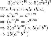 3(a^4 b^3)^10 	imes 5(a^2 b^2)^3\* We;know;rule;that,\* Rightarrow a^na^m=a^n+m\* Rightarrow (a^n)^m=a^n	imes m\* Rightarrow 3(a^40 b^30) 	imes 5(a^6 b^6)\* Rightarrow 15 (a^46 b^36)
