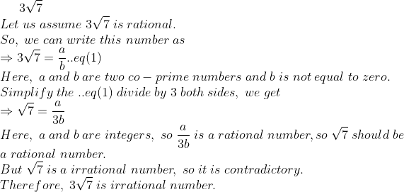 3sqrt7\*Let;us;assume;3sqrt7;is;rational.\*So,;we;can;write;this;number;as\*Rightarrow 3sqrt7=fracab..eq(1)\*Here,;a;and; b;are;two;co-prime;numbers;and;b;is;not;equal;to;zero.\*Simplify; the;..eq(1);divide;by;3;both;sides,;we;get\*Rightarrow sqrt7= fraca3b\*Here,;a;and;b;are;integers,;so;fraca3b;is;a; rational;number,so;sqrt7; should;be \* a;rational;number.\*But;sqrt7;is;a;irrational;number,;so;it;is;contradictory.\*Therefore,;3sqrt7;is;irrational;number.\*