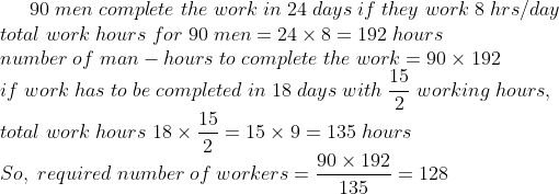 90;men;complete;the;work;in;24;days;if;they;work;8;hrs/day\* total;work;hours;for;90;men=24	imes 8=192;hours\* number;of;man-hours;to;complete;the;work=90	imes 192\* if;work;has;to;be;completed;in;18;days;with;frac152 ;working;hours, \*total; work;hours;18	imesfrac152 =15	imes 9=135;hours\*So,;required ;number ;of ;workers=frac90	imes 192135 = 128