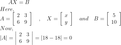 A X=B \\ Here, \\ A=\left[\begin{array}{cc}2 & 3 \\ 6 & 9\end{array}\right] \quad, \quad X=\left[\begin{array}{l}x \\ y\end{array}\right] \quad and \quad B=\left[\begin{array}{c}5 \\ 10\end{array}\right] \\ Now, \\ |A|=\left|\begin{array}{cc}2 & 3 \\ 6 & 9\end{array}\right|=|18-18|=0