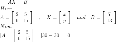 A X=B \\ Here, \\ A=\left[\begin{array}{cc}2 & 5 \\ 6 & 15\end{array}\right] \quad, \quad X=\left[\begin{array}{l}x \\ y\end{array}\right] \quad and \quad B=\left[\begin{array}{c}7 \\ 13\end{array}\right] \\ Now, \\ |A|=\left|\begin{array}{cc}2 & 5 \\ 6 & 15\end{array}\right|=|30-30|=0