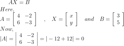 A X=B \\ Here, \\ A=\left[\begin{array}{ll}4 & -2 \\ 6 & -3\end{array}\right] \quad, \quad X=\left[\begin{array}{c}x \\ y\end{array}\right] \quad and \quad B=\left[\begin{array}{l}3 \\ 5\end{array}\right] \\ Now, \\ |A|=\left|\begin{array}{ll}4 & -2 \\ 6 & -3\end{array}\right|=|-12+12|=0