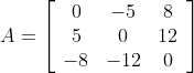 A=\left[\begin{array}{ccc} 0 & -5 & 8 \\ 5 & 0 & 12 \\ -8 & -12 & 0 \end{array}\right]