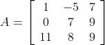 A=\left[\begin{array}{ccc} 1 & -5 & 7 \\ 0 & 7 & 9 \\ 11 & 8 & 9 \end{array}\right]