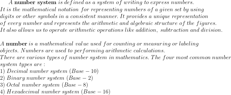 A;	extbfnumber;system;is;defined;as;a;system;of;writing;to;express;numbers.\*It;is;the;mathematical;notation;for;representing;numbers;of;a;given;set;by;using\*digits;or;other;symbols;in;a;consistent; manner.;It;provides;a;unique;representation\*of;every;number;and; represents;the;arithmetic;and;algebraic;structure;of;the;figures.\*It; also;allows;us;to;operate;arithmetic;operations;like;addition,; subtraction;and;division.\*\*A;	extbfnumber;is;a;mathematical;value;used;for;counting;or;measuring;or;labeling\*objects.;Numbers;are ;used;to;performing;arithmetic;calculations.\* There;are;various;types;of;number;system;in;mathematics.;The;four;most;common;number \*system;types;are:\* 1);Decimal;number;system;(Base-10)\* 2);Binary;number;system;(Base-2)\* 3);Octal;number;system;(Base-8)\* 4);Hexadecimal;number;system;(Base-16)
