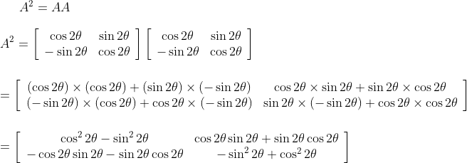 A^{2}=A A\\\\ A^{2}=\left[\begin{array}{cc}\cos 2 \theta & \sin 2 \theta \\ -\sin 2 \theta & \cos 2 \theta\end{array}\right]\left[\begin{array}{cc}\cos 2 \theta & \sin 2 \theta \\ -\sin 2 \theta & \cos 2 \theta\end{array}\right] \\\\ \\ =\left[\begin{array}{cc}(\cos 2 \theta) \times(\cos 2 \theta)+(\sin 2 \theta) \times(-\sin 2 \theta) & \cos 2 \theta \times \sin 2 \theta+\sin 2 \theta \times \cos 2 \theta \\ (-\sin 2 \theta) \times(\cos 2 \theta)+\cos 2 \theta \times(-\sin 2 \theta) & \sin 2 \theta \times(-\sin 2 \theta)+\cos 2 \theta \times \cos 2 \theta\end{array}\right]\\\\\\ =\left[\begin{array}{cc}\cos ^{2} 2 \theta-\sin ^{2} 2 \theta & \cos 2 \theta \sin 2 \theta+\sin 2 \theta \cos 2 \theta \\ -\cos 2 \theta \sin 2 \theta-\sin 2 \theta \cos 2 \theta & -\sin ^{2} 2 \theta+\cos ^{2} 2 \theta\end{array}\right]