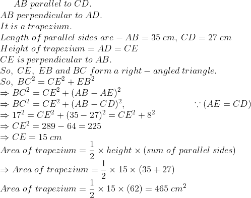 AB;parallel;to;CD.\*AB;perpendicular;to;AD.\*It;is;a;trapezium.\* Length;of;parallel;sides;are-AB=35;cm,;CD=27;cm\*Height;of; trapezium=AD=CE\*CE;is;perpendicular;to;AB.\*So,;CE,;EB;and;BC; form;a;right-angled;triangle.\*So,;BC^2=CE^2+EB^2\*Rightarrow BC^2=CE^2+(AB-AE)^2 \* Rightarrow BC^2=CE^2+(AB-CD)^2, :; ; ; ; ; ; ; ; ; ; ; ; ; ; ; ; ; ; ; ; ; ; ; ; ; ;ecause (AE=CD)\*Rightarrow 17^2=CE^2+(35-27)^2=CE^2+8^2\* Rightarrow CE^2=289-64=225\* Rightarrow CE=15;cm\*Area;of;trapezium=frac12 	imes height 	imes (sum;of;parallel;sides)\* Rightarrow Area;of;trapezium=frac12 	imes 15 	imes (35+27)\* Area;of;trapezium=frac12 	imes 15 	imes (62) = 465;cm^2\*