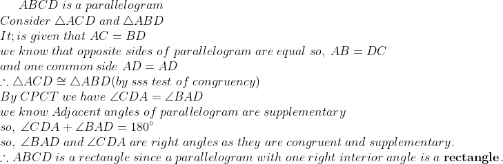 ABCD;is;a;parallelogram\*Consider; 	riangle ACD ;and; 	riangle ABD\* It;is;given;that;AC=BD\*we;know;that;opposite;sides;of;parallelogram;are;equal;so,; AB=DC\* and;one;common;side;AD=AD\*	herefore 	riangle ACD cong 	riangle ABD (by;sss;test;of;congruency) \* By;CPCT;we;have; angle CDA=angle BAD\*we;know;Adjacent; angles;of;parallelogram ;are;supplementary\*so,;angle CDA+angle BAD=180^circ\* so,;angle BAD;and;angle CDA;are;right;angles;as;they;are; congruent;and;supplementary.\*	herefore ABCD;is;a ;rectangle;since ;a;parallelogram;with;one;right;interior;angle;is;a;	extbfrectangle.
