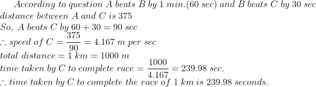 According;to;question;A;beats;B;by;1;min.(60;sec);and;B;beats;C;by;30;sec \*distance;between;A;and;C;is;375 \*So,;A;beats;C;by;60+30=90;sec\*	herefore speed;of;C=frac37590=4.167;m;per;sec\* total;distance=1;km=1000;m\* time;taken;by;C;to;complete;race=frac10004.167=239.98;sec.\* 	herefore time;taken;by;C;to;complete;the;race;of;1;km;is;239.98;seconds.