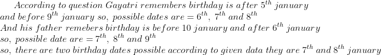 According;to;question;Gayatri;remembers;birthday;is;after;5^th;january\*and;before;9^th;january;so,;possible;dates;are=6^th,;7^th;and;8^th\* And;his;father;remebers;birthday;is;before;10;january;and;after;6^th;january\*so,;possible;date;are=7^th,;8^th;and;9^th\* so,;there;are;two;birthday;dates;possible;according;to;given;data;they;are;7^th;and;8^th;january