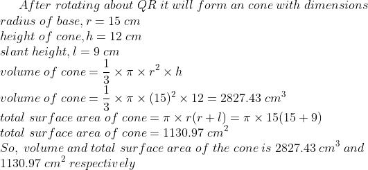 After;rotating;about;QR;it;will;form;an;cone;with;dimensions\*radius;of;base,r=15;cm\* height;of;cone,h=12;cm\* slant;height,l=9;cm\* volume;of;cone=frac13	imes pi 	imes r^2	imes h\* volume;of;cone= frac13	imes pi 	imes(15)^2	imes 12=2827.43;cm^3\* total;surface;area;of;cone=pi 	imes r(r+l)=pi 	imes 15(15+9)\* total;surface;area;of;cone=1130.97;cm^2\*So,;volume;and;total;surface;area;of;the;cone;is;2827.43;cm^3;and\*1130.97;cm^2;respectively