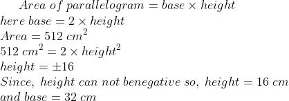 Area;of;parallelogram=base	imes height\* here;base=2	imes height\* Area=512;cm^2\* 512;cm^2=2	imes height^2\* height=pm 16\* Since, ;height;can; not;be negative;so,;height=16;cm\* and;base=32;cm