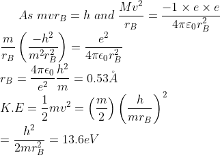 As\;mvr_{B}=h\; and\; \frac{Mv^{2}}{r_{B}}=\frac{-1 \times e \times e}{4 \pi \varepsilon_{0}r_{B}^{2} }\\ \frac{m}{r_{B}}\left ( \frac{-h^{2}}{m^{2}r_{B}^{2}} \right )=\frac{e^{2}}{4 \pi \epsilon_{0}r_{B}^{2}}\\ r_{B}=\frac{4 \pi \epsilon_{0}}{e^{2}}\frac{h^{2}}{m}=0.53\AA\\ K.E=\frac{1}{2}mv^{2}=\left (\frac{m}{2} \right )\left (\frac{h}{mr_{B}} \right )^{2}\\ =\frac{h^{2}}{2mr_{B}^{2}}=13.6eV
