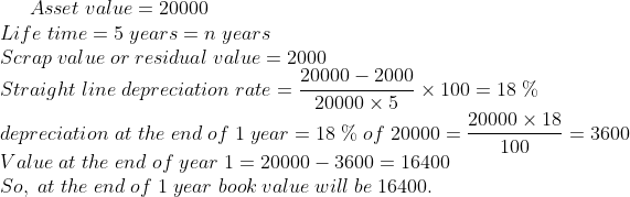 Asset;value=20000\*Life;time=5;years=n;years\* Scrap;value;or;residual;value=2000\* Straight;line;depreciation;rate= frac20000-200020000	imes 5	imes 100=18;%\* depreciation;at;the;end;of;1;year=18;%;of;20000=frac20000	imes 18100=3600\* Value;at;the;end;of;year;1= 20000-3600=16400\* So,;at;the;end;of;1;year;book;value;will;be;16400.