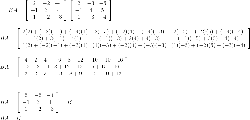 B A=\left[\begin{array}{ccc}2 & -2 & -4 \\ -1 & 3 & 4 \\ 1 & -2 & -3\end{array}\right]\left[\begin{array}{ccc}2 & -3 & -5 \\ -1 & 4 & 5 \\ 1 & -3 & -4\end{array}\right] \\\\ \\ B A=\left[\begin{array}{ccc}2(2)+(-2)(-1)+(-4)(1) & 2(-3)+(-2)(4)+(-4)(-3) & 2(-5)+(-2)(5)+(-4)(-4) \\ -1(2)+3(-1)+4(1) & (-1)(-3)+3(4)+4(-3) & (-1)(-5)+3(5)+4(-4) \\ 1(2)+(-2)(-1)+(-3)(1) & (1)(-3)+(-2)(4)+(-3)(-3) & (1)(-5)+(-2)(5)+(-3)(-4)\end{array}\right] \\\\ \\ B A=\left[\begin{array}{ccc}4+2-4 & -6-8+12 & -10-10+16 \\ -2-3+4 & 3+12-12 & 5+15-16 \\ 2+2-3 & -3-8+9 & -5-10+12\end{array}\right] \\\\ \\\\B A=\left[\begin{array}{ccc}2 & -2 & -4 \\ -1 & 3 & 4 \\ 1 & -2 & -3\end{array}\right]=B \\\\ B A=B
