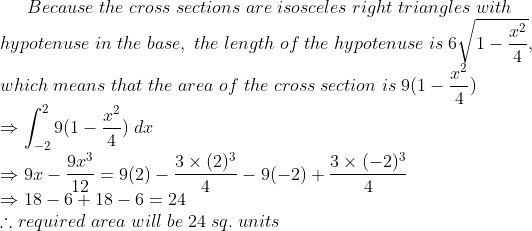 Because;the;cross;sections;are;isosceles;right;triangles;with\* hypotenuse;in;the;base,;the;length;of;the;hypotenuse;is;6sqrt1-fracx^24,\*which;means;that;the;area;of;the;cross;section;is; 9(1-fracx^24)\*Rightarrow int_-2^29(1-fracx^24);dx\* Rightarrow 9x-frac9x^312= 9(2)-frac3	imes (2)^34-9(-2)+ frac3	imes (-2)^34\*Rightarrow 18-6+18-6=24\*	herefore required; area;will;be;24;sq.;units