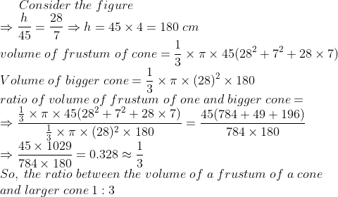 Consider;the;figure\* Rightarrow frach45=frac287Rightarrow h= 45	imes 4=180;cm\* volume;of;frustum;of;cone=frac13	imes pi 	imes 45(28^2+7^2+28	imes 7)\* Volume;of;bigger;cone=frac13	imes pi 	imes (28)^2	imes 180\* ratio;of;volume;of;frustum;of;one;and;bigger;cone=\*Rightarrow fracfrac13	imes pi 	imes 45(28^2+7^2+28	imes 7)frac13	imes pi 	imes (28)^2	imes 180=frac45(784+49+196)784	imes 180\* Rightarrow frac45	imes 1029784 	imes 180=0.328approx frac13\* So,;the;ratio;between;the;volume;of;a;frustum;of;a; cone \*and ;larger ;cone;1:3