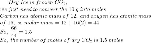 Dry;Ice;is;frozen;CO_2,\* we;just;need;to;convert;the;10;g;into;moles\* Carbon;has;atomic;mass;of;12,;and;oxygen;has;atomic;mass\*of; 16,;so;molar;mass=12 + 16(2)= 44\* So,; frac6644 =1.5\* So,;the;number;of;moles;of;dry;CO_2;is;1.5;moles