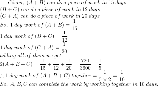 Given,;(A+B);can;do;a;piece;of;work;in;15;days\* (B+C);can;do;a;piece;of;work;in;12;days\*(C+A);can;do;a;piece;of;work;in;20;days\* So,;1;day;work;of;(A+B) =frac115\* 1;day;work;of;(B+C)=frac112\* 1;day;work;of;(C+A) =frac120\* adding;all;of;them;we;get,\* 2(A+B+C)=frac115+ frac112+frac120=frac7203600=frac15\* 	herefore 1;day;work;of;(A+B+C);together=frac15	imes 2=frac110\* So,;A,B,C;can;complete;the;work;by;working;together;in;10;days.
