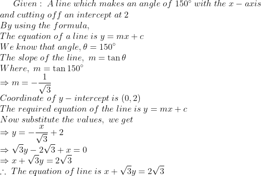 Given:;A;line;which;makes;an;angle;of;150^circ;with;the;x-axis\* and;cutting;off;an;intercept;at;2\*By;using;the;formula,\*The; equation;of;a;line;is;y=mx+c\*We;know;that;angle,	heta = 150^circ\*The;slope;of;the;line,;m=	an 	heta \*Where,;m=	an 150^circ\*Rightarrow m=-frac1sqrt3\*Coordinate;of;y-intercept;is;(0,2)\*The;required;equation;of;the;line;is;y=mx+c\* Now;substitute;the;values,;we;get\*Rightarrow y=-fracxsqrt3+2 \*Rightarrow sqrt3 y-2sqrt3+x=0\*Rightarrow x+sqrt3 y= 2sqrt3\*	herefore;The; equation;of;line;is;x+sqrt3 y=2sqrt3