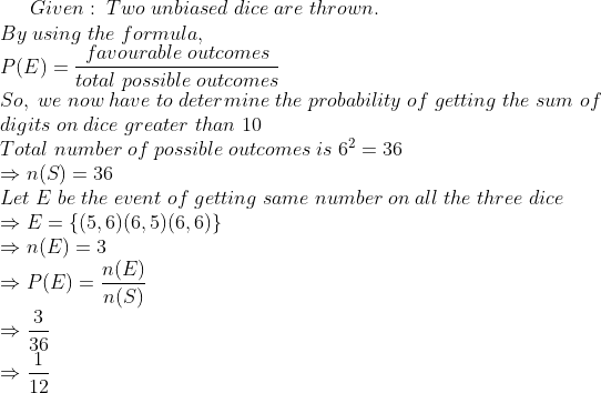Given:;Two;unbiased;dice;are;thrown.\*By;using;the;formula,\* P(E)=fracfavourable;outcomestotal;possible;outcomes\*So,;we; now;have;to;determine;the;probability;of;getting;the;sum;of\*digits; on;dice;greater;than;10\*Total;number;of;possible;outcomes;is; 6^2=36\*Rightarrow n(S)=36\*Let;E;be;the;event;of;getting;same; number;on;all;the;three;dice\*Rightarrow E=left(5,6) (6,5) (6,6)ight\*Rightarrow n(E)=3\*Rightarrow P(E)=fracn(E)n(S)\* Rightarrow frac336\*Rightarrow frac112