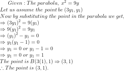 Given:The;parabola,;x^2=9y\*Let;us;assume;the;point;be;(3y_1, y_1)\*Now;by;substituting;the;point;in;the;parabola;we;get,\* Rightarrow (3y_1)^2=9(y_1)\*Rightarrow 9(y_1)^2=9y_1\*Rightarrow (y_1)^2-y_1=0\*Rightarrow y_1(y_1-1)=0\*Rightarrow y_1=0;or;y_1-1 =0\*Rightarrow y_1=0;or;y_1=1\*The;point;is;B(3(1),1)Rightarrow (3,1)\*	herefore The;point;is;(3,1).
