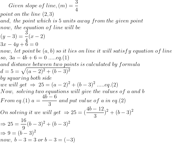 Given; slope; of; line,(m)=frac34\*point; on; the; line; (2,3)\* and,; the; point; which; is; 5; units; away; from; the; given; point\* now,; the; equation; of; line; will; be\* (y-3)=frac34(x-2)\* 3x-4y+6=0\* now,; let; point; be; (a,b); so; it; lies; on; line; it; will; satisfy; equation; of; line\* so,; 3a-4b+6=0; .....eq.(1)\* and ; distance; between; two; points; is; calculated; by; formula\* d=5=sqrt(a-2)^2+(b-3)^2\* by; squaring; both; side\*we; will; get; Rightarrow ; 25=(a-2)^2+(b-3)^2; .....eq.(2)\*Now, ; solving; two; equations; will; give; the; values; of; a; and; b\* From; eq.(1); a=frac4b-63; and ; put; value ; of; a; in; eq.(2)\* On; solving; it; we; will; get; Rightarrow 25=(frac4b-123)^2+(b-3)^2\*Rightarrow 25=frac169(b-3)^2+(b-3)^2\*Rightarrow 9=(b-3)^2\*now,; b-3=3; or; b-3=(-3)\*