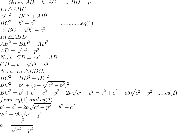 Given;AB=b,;AC=c,;BD=p\*In;	riangle ABC\* AC^2=BC^2+AB^2\*BC^2=b^2-c^2;;;;;;;;;;;;;;;;.............eq(1) \* Rightarrow BC=sqrtb^2-c^2\* In;	riangle ABD\* AB^2=BD^2+AD^2\* AD=sqrtc^2-p^2\* Now,; CD=AC-AD\* CD=b-sqrtc^2-p^2\* Now,;In;	riangle BDC,\* BC^2=BD^2+DC^2\* BC^2=p^2+(b-sqrtc^2-p^2)^2\* BC^2=p^2+b^2+c^2-p^2-2bsqrtc^2-p^2=b^2+c^2-absqrtc^2-p^2;;;.....eq(2)\* from;eq(1);and;eq(2)\* b^2+c^2-2bsqrtc^2-p^2=b^2-c^2\* 2c^2=2bsqrtc^2-p^2\* b=fracc^2sqrtc^2-p^2