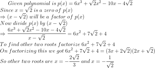 Given;polynomial;is;p(x)=6x^3+sqrt2x^2-10x-4sqrt2\* Since;x= sqrt2;is;a;zero;of;p(x)\*Rightarrow (x-sqrt2) ;will;be;a; factor;of;p(x)\*Now;divide;p(x);by;(x-sqrt2)\*Rightarrow frac6x^3+sqrt2x^2-10x-4sqrt2x-sqrt2=6x^2+7sqrt2+4\* To;find;other;two;roots;factorize;6x^2+7sqrt2+4\* On;factorizing;this;we;got;6x^2+7sqrt2+4=(3x+2sqrt2)(2x+sqrt2)\* So;other;two;roots;are;x=-frac2sqrt23;and;x=-frac1sqrt2