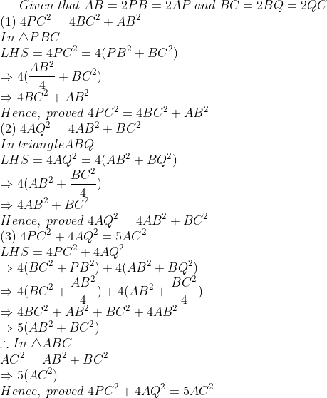 Given;that;AB=2PB=2AP;and;BC=2BQ=2QC\*(1);4PC^2=4BC^2+AB^2\*In;	riangle PBC\*LHS=4PC^2=4(PB^2+BC^2) \*Rightarrow 4(fracAB^24+BC^2)\*Rightarrow 4BC^2+AB^2\* Hence,;proved;4PC^2=4BC^2+AB^2\* (2);4AQ^2=4AB^2+BC^2\*In;triangleABQ\*LHS=4AQ^2=4(AB^2+BQ^2)\*Rightarrow 4(AB^2+fracBC^24)\* Rightarrow 4AB^2+BC^2\* Hence,;proved;4AQ^2=4AB^2+BC^2\* (3);4PC^2+4AQ^2=5AC^2\*LHS=4PC^2+4AQ^2\*Rightarrow 4(BC^2+PB^2)+4(AB^2+BQ^2)\* Rightarrow 4(BC^2+fracAB^24)+ 4(AB^2+fracBC^24)\* Rightarrow 4BC^2+AB^2+BC^2+4AB^2\* Rightarrow 5(AB^2+BC^2)\*	herefore In;	riangle ABC\* AC^2=AB^2+BC^2\* Rightarrow 5(AC^2)\* Hence,;proved;4PC^2+4AQ^2=5AC^2