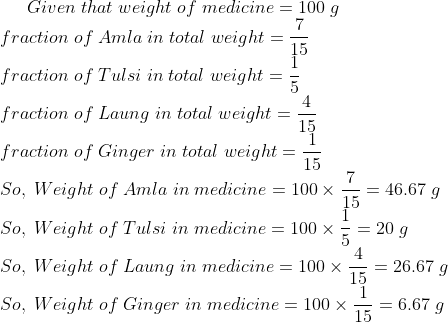 Given;that;weight;of;medicine=100;g\* fraction;of;Amla;in;total;weight=frac715\* fraction;of;Tulsi;in;total;weight=frac15\* fraction;of;Laung;in;total;weight=frac415\* fraction;of;Ginger;in;total;weight=frac115\* So,;Weight;of;Amla;in;medicine=100	imes frac715=46.67;g\* So,;Weight;of;Tulsi;in;medicine=100	imes frac15=20;g\* So,;Weight;of;Laung;in;medicine=100	imes frac415=26.67;g\* So,;Weight;of;Ginger;in;medicine=100	imes frac115=6.67;g\*